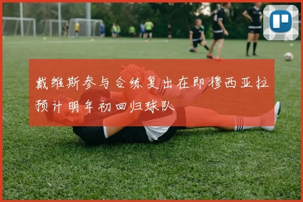 戴维斯参与合练复出在即穆西亚拉预计明年初回归球队