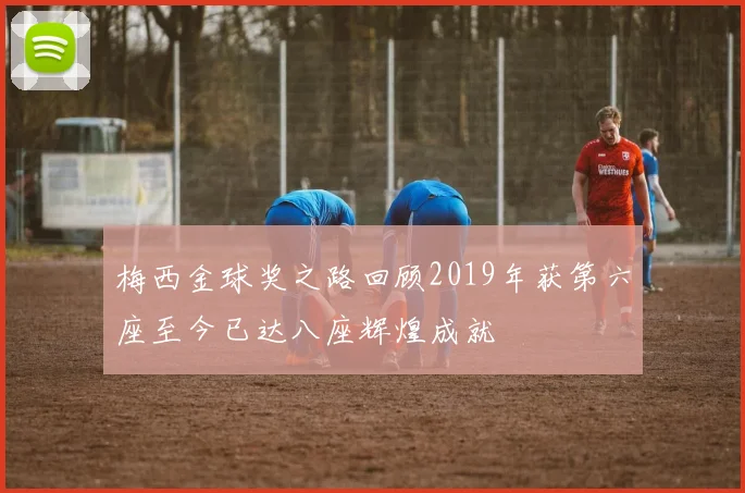 梅西金球奖之路回顾2019年获第六座至今已达八座辉煌成就