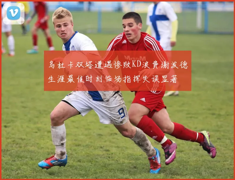 乌杜卡双塔遭遇惨败KD浪费谢泼德生涯最佳时刻临场指挥失误显著