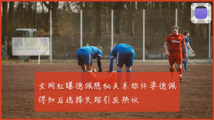 女网红曝德佩隐秘关系称怀孕德佩得知后选择失踪引发热议