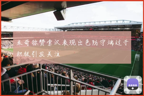 米奇称赞索汉表现出色防守端过于积极引发关注