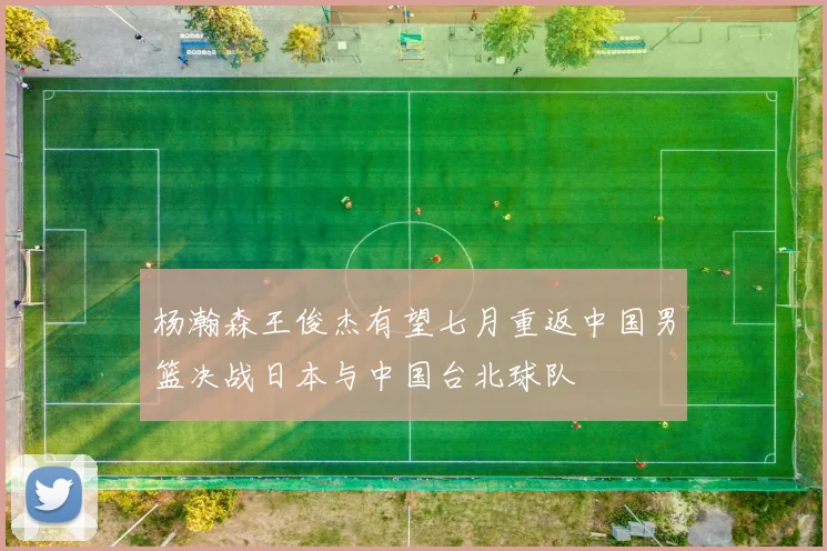 杨瀚森王俊杰有望七月重返中国男篮决战日本与中国台北球队