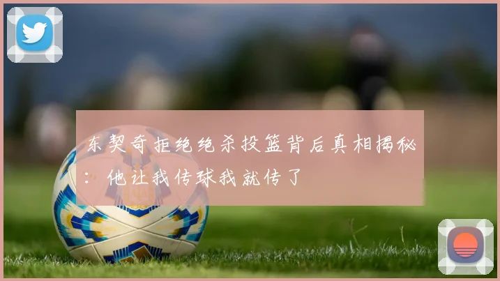 东契奇拒绝绝杀投篮背后真相揭秘：他让我传球我就传了