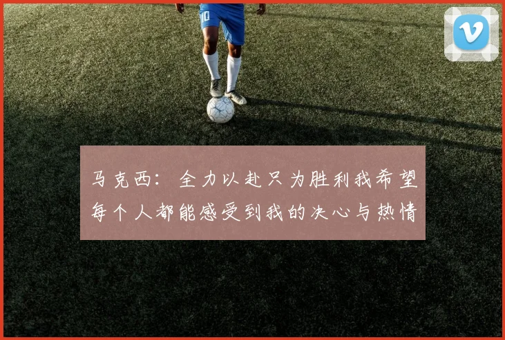 马克西：全力以赴只为胜利我希望每个人都能感受到我的决心与热情