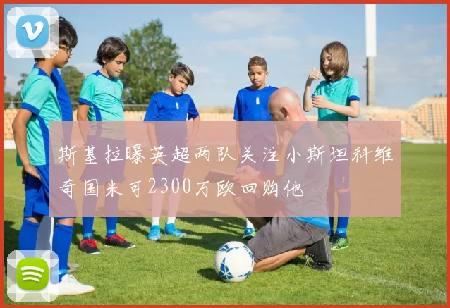 斯基拉曝英超两队关注小斯坦科维奇国米可2300万欧回购他