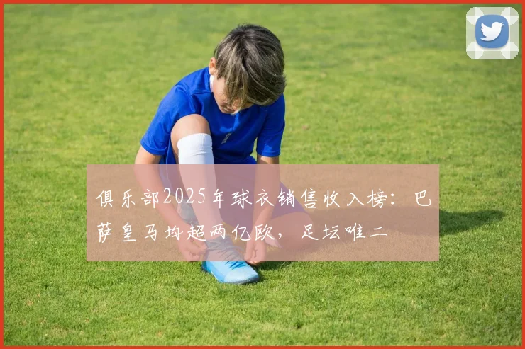 俱乐部2025年球衣销售收入榜：巴萨皇马均超两亿欧，足坛唯二