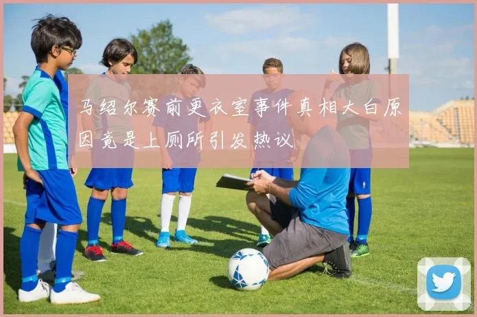 马绍尔赛前更衣室事件真相大白原因竟是上厕所引发热议