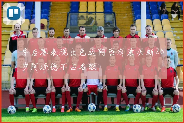 季后赛表现出色迈阿密有意买断26岁阿连德不占名额