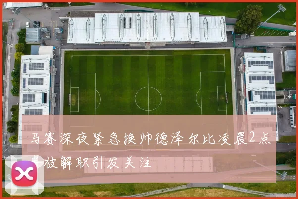 马赛深夜紧急换帅德泽尔比凌晨2点半被解职引发关注