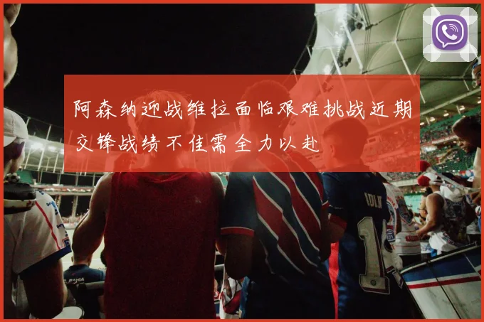 阿森纳迎战维拉面临艰难挑战近期交锋战绩不佳需全力以赴