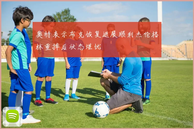奥特表示布克恢复进展顺利杰伦格林重摔后状态堪忧