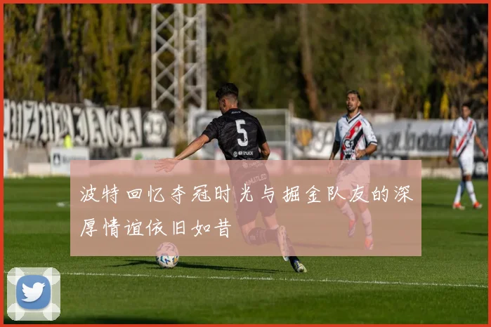 波特回忆夺冠时光与掘金队友的深厚情谊依旧如昔